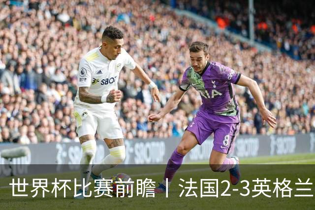 世界杯比赛前瞻丨法国2-3英格兰：鸡肋赛，都想赢